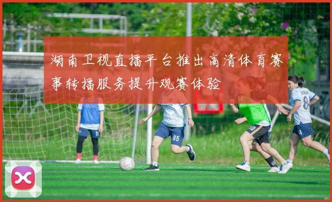 湖南卫视直播平台推出高清体育赛事转播服务提升观赛体验