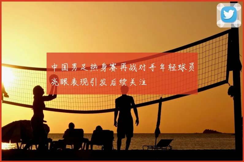 中国男足热身赛再战对手年轻球员亮眼表现引发后续关注