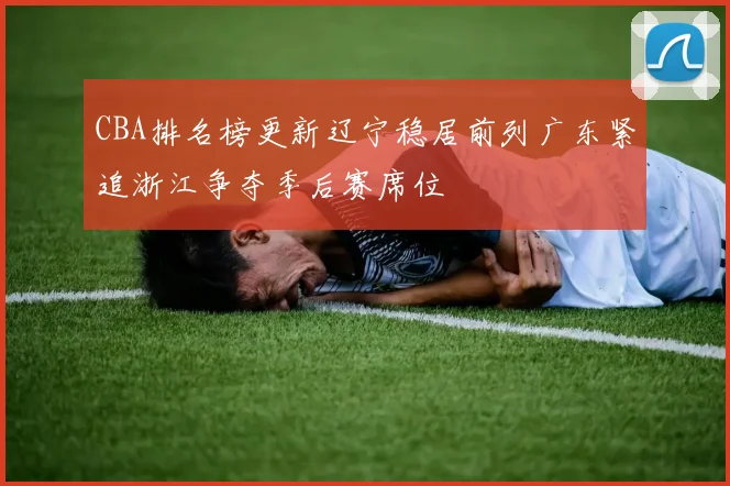 CBA排名榜更新辽宁稳居前列广东紧追浙江争夺季后赛席位