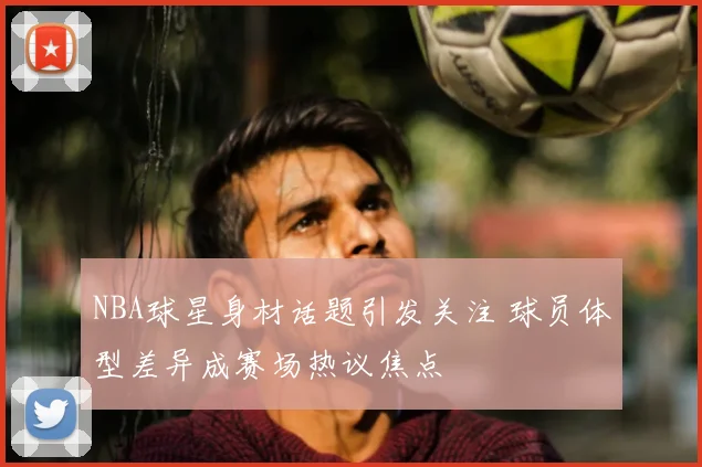 NBA球星身材话题引发关注 球员体型差异成赛场热议焦点
