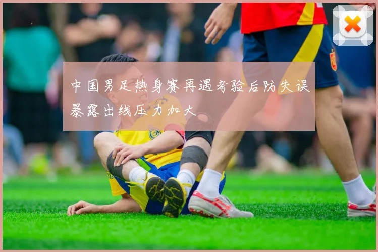 中国男足热身赛再遇考验后防失误暴露出线压力加大