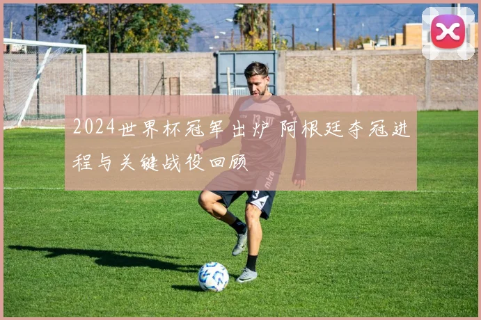 2024世界杯冠军出炉 阿根廷夺冠进程与关键战役回顾