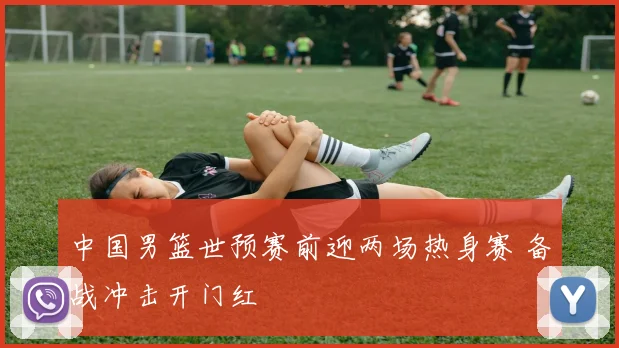 中国男篮世预赛前迎两场热身赛 备战冲击开门红