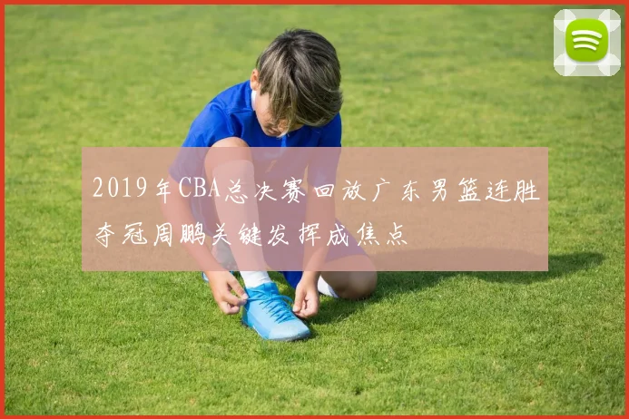 2019年CBA总决赛回放广东男篮连胜夺冠周鹏关键发挥成焦点