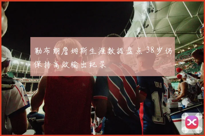 勒布朗詹姆斯生涯数据盘点 38岁仍保持高效输出纪录