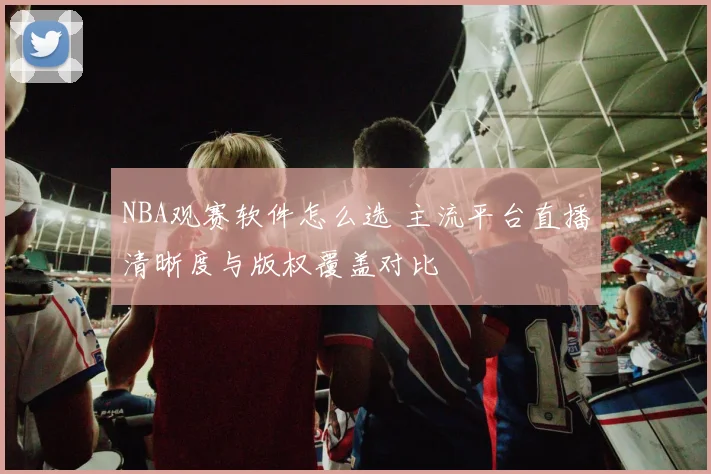NBA观赛软件怎么选 主流平台直播清晰度与版权覆盖对比
