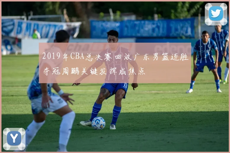 2019年CBA总决赛回放广东男篮连胜夺冠周鹏关键发挥成焦点