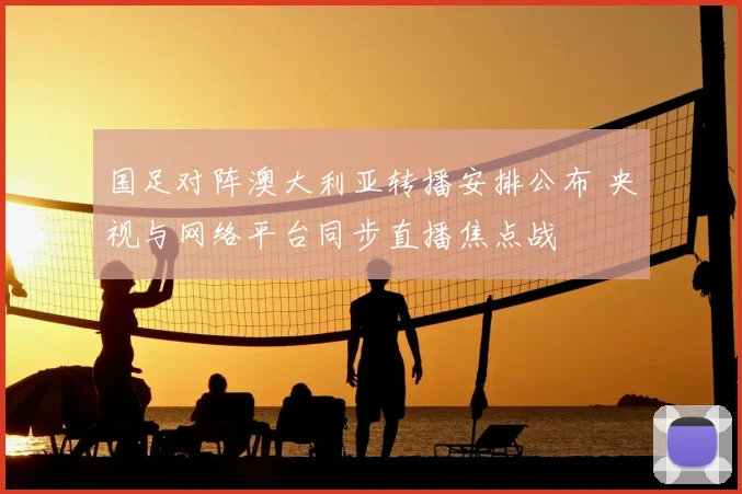 国足对阵澳大利亚转播安排公布 央视与网络平台同步直播焦点战