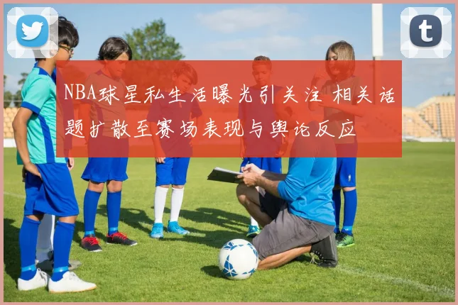 NBA球星私生活曝光引关注 相关话题扩散至赛场表现与舆论反应