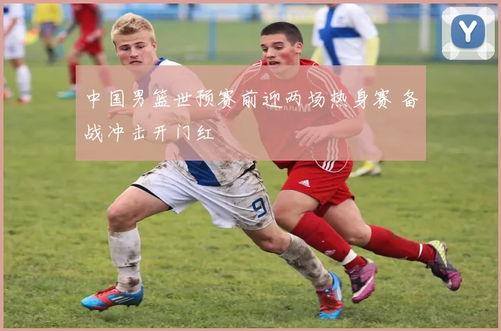 中国男篮世预赛前迎两场热身赛 备战冲击开门红