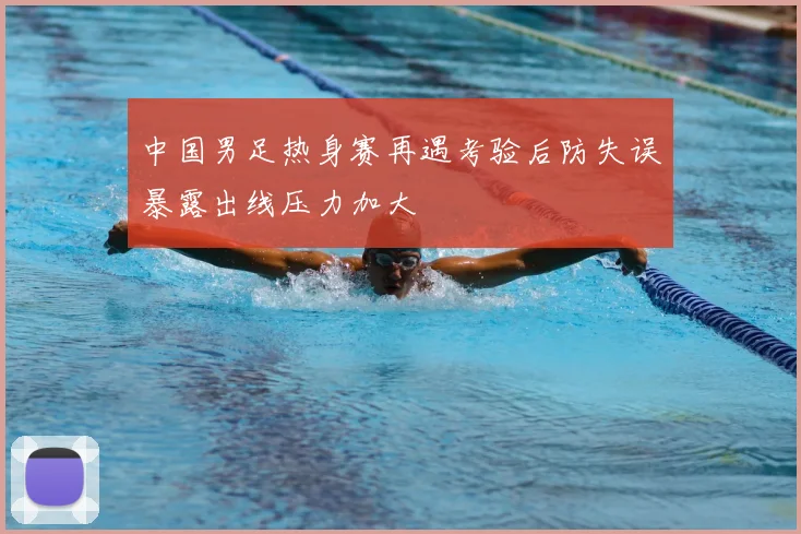 中国男足热身赛再遇考验后防失误暴露出线压力加大