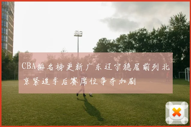 CBA排名榜更新广东辽宁稳居前列北京紧追季后赛席位争夺加剧