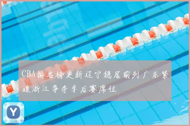 CBA排名榜更新辽宁稳居前列广东紧追浙江争夺季后赛席位