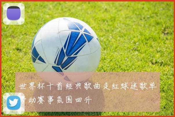 世界杯十首经典歌曲走红球迷歌单带动赛事氛围回升