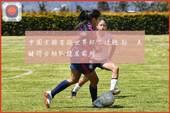 中国女排苦战世界杯三连胜 孙玥关键得分助队稳居前列