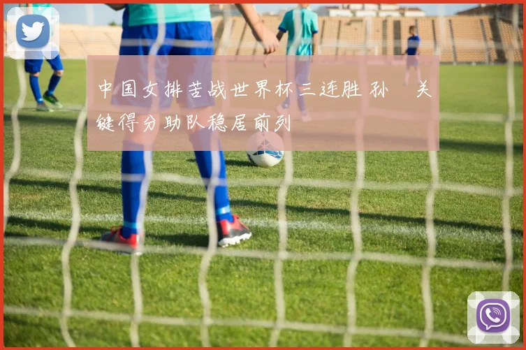 中国女排苦战世界杯三连胜 孙玥关键得分助队稳居前列