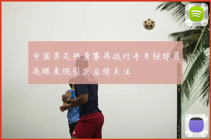 中国男足热身赛再战对手年轻球员亮眼表现引发后续关注
