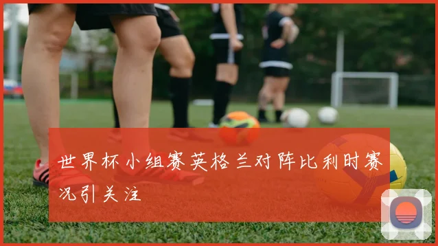 世界杯小组赛英格兰对阵比利时赛况引关注