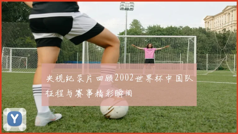 央视纪录片回顾2002世界杯中国队征程与赛事精彩瞬间