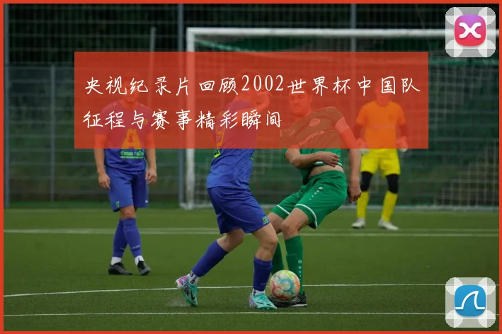 央视纪录片回顾2002世界杯中国队征程与赛事精彩瞬间