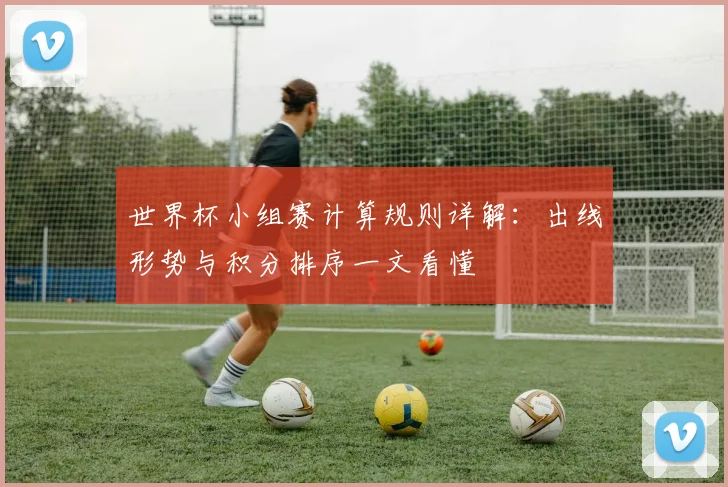 世界杯小组赛计算规则详解:出线形势与积分排序一文看懂
